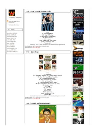 1968 - Live a Little, Love a Little


   +++ Sonzera Downloads
   +++
   100% Nirvana + MP3
   Downloads
   Portal do Download



 ATÉ AGORA....

                                                                     Faixas:
Novembro 2009 (28)                                           01 - Wonderful World
Outubro 2009 (60)                                             02 - Edge Of Reality
Setembro 2009 (80)                                      03 - A Little Less Conversation
Agosto 2009 (139)                                              04 - Almost In Love
                                                                  Informações:
Julho 2009 (77)                                        Título: Live a Little, Love a Little
Junho 2009 (149)                                           Ano de Lançamento: 1968
Maio 2009 (36)                                                    Formato: MP3
Abril 2009 (60)                        Download: http://www.mediafire.com/download.php?4goonddrtje
Março 2009 (83)            PO S T AD O P O R NA NY M O RR I S O N     0 C O M E NT Á RI O S
                           MA R C AD O R E S : EL V I S PR E S LE Y
Fevereiro 2009 (56)
Janeiro 2009 (99)
Dezembro 2008 (152)        1968 - Speedway




                                                                      Faixas:
                                                                  01 - Speedway
                                            02 - There Ain't Nothing Like a Song (w. Nancy Sinatra)
                                                     03 - Your Time Hasn't Come Yet, Baby
                                                          04 - Who Are You (Who Am I)
                                                       05 - He's Your Uncle Not Your Dad
                                                               06 - Let Yourself Go
                                                      07 - Your Groovy Self - Nancy Sinatra
                                                 08 - Five Sleepy Heads (bonus track not used)
                                                               09 - Western Union
                                                                     10 - Mine
                                                                 11 - Goin' Home
                                                                   12 - Suppose
                                                                   Informações:
                                                                Título: Speedway
                                                            Ano de Lançamento: 1968
                                                                  Formato: MP3
                                      Download: http://www.mediafire.com/download.php?zinwynmwytt
                           PO S T AD O P O R NA NY M O RR I S O N     0 C O M E NT Á RI O S
                           MA R C AD O R E S : EL V I S PR E S LE Y




                           1968 - Golden Records Volume 4
 