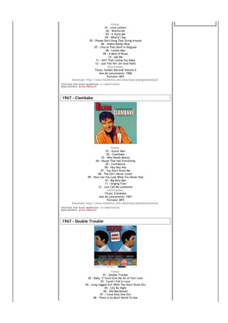 Faixas:
                                      01 - Love Letters
                                       02 - Witchcraft
                                       03 - It Hurts Me
                                      04 - What'd I Say
                        05 - Please Don't Drag That String Around
                                  06 - Indescribably Blue
                            07 - (You're The) Devil in Disguise
                                       08 - Lonely Man
                                    09 - A Mess of Blues
                                         10 - Ask Me
                              11 - Ain't That Loving You Baby
                             12 - Just Tell Her Jim Said Hello
                                        Informações:
                             Título: Golden Records Volume 4
                                 Ano de Lançamento: 1968
                                        Formato: MP3
           Download: http://www.mediafire.com/download.php?gdoo0vkkyym
PO S T AD O P O R NA NY M O RR I S O N     0 C O M E NT Á RI O S
MA R C AD O R E S : EL V I S PR E S LE Y




1967 - Clambake




                                          Faixas:
                                     01 - Guitar Man
                                      02 - Clambake
                                 03 - Who Needs Money
                            04 - House That Has Everything
                                     05 - Confidence
                                    06 - Hey Hey Hey
                                07 - You Don't Know Me
                              08 - The Girl I Never Loved
                      09 - How Can You Lose What You Never Had
                                    10 - Big Boss Man
                                    11 - Singing Tree
                              12 - Just Call Me Lonesome
                                       Informações:
                                    Título: Clambake
                               Ano de Lançamento: 1967
                                      Formato: MP3
           Download: http://www.mediafire.com/download.php?dmejnttimyw
PO S T AD O P O R NA NY M O RR I S O N     0 C O M E NT Á RI O S
MA R C AD O R E S : EL V I S PR E S LE Y




1967 - Double Trouble




                                                 Faixas:
                                         01 - Double Trouble
                            02 - Baby, If You'll Give Me All of Your Love
                                       03 - Could I Fall In Love
                          04 - Long Legged Girl (With The Short Dress On)
                                           05 - City By Night
                                          06 - Old Macdonald
                                       07 - I Love Only One Girl
                                 08 - There Is So Much World To See
 