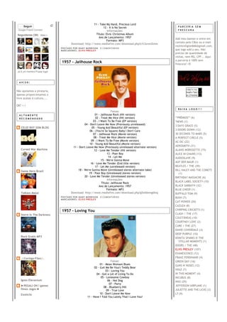 11 - Take My Hand, Precious Lord
     Seguir                                                      12 - It Is No Secret                         PARCERIA SEM
 Google Friend Connect                                              Informações:                              FRESCURA

Seguidores (30) Mais »                                     Título: Elvis' Christmas Album
                                                             Ano de Lançamento: 1957                        Add meu banner e entre em
                                                                   Formato: MP3
                                                                                                            contato pelo CBox ou e-mail
                                        Download: http://www.mediafire.com/download.php?z1t3xnm2lmm
                                                                                                            rockisreligion666@gmail.com,
                             PO S T AD O P O R NA NY M O RR I S O N     0 C O M E NT Á RI O S
                             MA R C AD O R E S : EL V I S PR E S LE Y                                       que logo add o seu. Não
                                                                                                            preciso de quantidade de
                                                                                                            visitas, nem RG, CPF... Aqui
                                                                                                            a parceria é 100% sem
                             1957 - Jailhouse Rock                                                          frescura! =D

Já é um membro?Fazer login



  AVISO:


                                                                                                                    <br/><a
Não apoiamos a pirataria,                                                                                           href="htt
apenas proporcionamos o                                                                                             p://rockis
livre acesso á cultura....                                                                                          religion-


OK? >:/
                                                                                                              BAIXA LOGO!!!
                                                                        Faixas:
  ALTAMENTE                                               01 - Jailhouse Rock (Hit version)
  RECOMENDADO                                             02 - Treat Me Nice (Hit version)                  **PRÊMIOS** (6)
                                                        03 - I Want To Be Free (EP version)                 *NEWS (1)
                                                 04 - Don't Leave Me Now (Previously unreleased)            3 DAYS GRACE (5)
   CELIO BOY SOM BLOG                                  05 - Young And Beautiful (EP version)
                                                     06 - (You're So Square) Baby I Don't Care              3 DOORS DOWN (12)
                                                        07 - Jailhouse Rock (Movie version)                 30 SECONDS TO MARS (5)
                                                         08 - Treat Me Nice (Movie version)                 A PERFECT CIRCLE (5)
                                                       09 - I Want To Be Free (Movie version)               AC/DC (22)
                                                     10 - Young And Beautiful (Movie version)
                                        11 - Don't Leave Me Now (Previously unreleased alternate version)   AEROSMITH (31)
   Cursed War Machine                                    12 - Love Me Tender (Hit version)                  ALANIS MORISSETTE (15)
                                                                     13 - Poor Boy                          ALICE IN CHAINS (13)
                                                                      14 - Let Me                           AUDIOSLAVE (9)
                                                               15 - We're Gonna Move
                                                                                                            AUF DER MAUR (1)
                                                      16 - Love Me Tender (End title version)
                                                          17 - Let Me (unreleased version)                  BEATLES / THE (39)
   Game Hero Brasil                         18 - We're Gonna Move (Unreleased stereo alternate take)        BILL HALEY AND THE COMETS
                                                     19 - Poor Boy (Unreleased stereo version)                 (1)
                                                 20 - Love Me Tender (Unreleased stereo version)            BIRTHDAY MASSACRE (6)
                                                                     Informações:
                                                                                                            BLACK LABEL SOCIETY (10)
                                                                Título: Jailhouse Rock
                                                              Ano de Lançamento: 1957                       BLACK SABBATH (32)
                                                                    Formato: MP3                            BLUE CHEER (1)
   Tolkien Metal                       Download: http://www.mediafire.com/download.php?g5n0dxmg0mq          BUFFALO TOM (9)
                             PO S T AD O P O R NA NY M O RR I S O N     0 C O M E NT Á RI O S               BUSH (7)
                             MA R C AD O R E S : EL V I S PR E S LE Y
                                                                                                            CAT POWER (20)
                                                                                                            CAZUZA (8)
                             1957 - Loving You                                                              CHIRPING CRICKETS (1)
   Storm In The Darkness                                                                                    CLASH / THE (17)
                                                                                                            COLETÂNEAS (10)
                                                                                                            COURTNEY LOVE (2)
                                                                                                            CURE / THE (27)
                                                                                                            DAVID COVERDALE (3)
                                                                                                            DEEP PURPLE (10)
   Rock Gratis MP3                                                                                          DONITA SPARKS N' THE
                                                                                                               STELLAR MOMENTS (1)
                                                                                                            DOORS / THE (48)
                                                                                                            ELVIS PRESLEY (107)
                                                                                                            EVANESCENCE (12)
   .::Coringa-Files::.                                                                                      FRANZ FERDINAND (4)
                                                                              Faixas:                       GREEN DAY (16)
                                                                    01 - Mean Womam Blues                   GUNS N' ROSES (12)
                                                               02 - (Let Me Be Your) Teddy Bear
                                                                         03 - Loving You                    HOLE (7)
                                                                 04 - Got a Lot of Living To Do             IN THIS MOMENT (4)
                                                                     05 - Lonesome Cowboy                   INCUBUS (8)
   Ignes Elevanium                                                         06 - Hot Dog                     INXS (29)
                                                                            07 - Party
   ►PEGALI OH l games                                                                                       JEFFERSON AIRPLANE (1)
                                                                       08 - Blueberry Hill
   fimes Jogos◄                                                           09 - True Love                    JULIETTE AND THE LICKS (3)
   Exoticlic                                                        10 - Don't Leave Me Now                 L7 (9)
                                                         11 - Have I Told You Lately That I Love You?
 