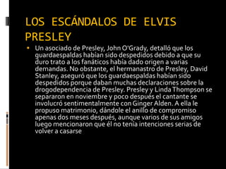 LOS ESCÁNDALOS DE ELVIS
PRESLEY
 Un asociado de Presley, John O'Grady, detalló que los
guardaespaldas habían sido despedidos debido a que su
duro trato a los fanáticos había dado origen a varias
demandas. No obstante, el hermanastro de Presley, David
Stanley, aseguró que los guardaespaldas habían sido
despedidos porque daban muchas declaraciones sobre la
drogodependencia de Presley. Presley y LindaThompson se
separaron en noviembre y poco después el cantante se
involucró sentimentalmente conGinger Alden. A ella le
propuso matrimonio, dándole el anillo de compromiso
apenas dos meses después, aunque varios de sus amigos
luego mencionaron que él no tenía intenciones serias de
volver a casarse
 