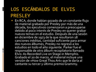 LOS ESCÁNDALOS DE ELVIS
PRESLEY
 En RCA, donde habían gozado de un constante flujo
de material grabado por Presley por más de una
década, los ejecutivos comenzaron a preocuparse
debido al poco interés de Presley en querer grabar
nuevos temas en el estudio. Después de una sesión
en diciembre de 1973 de la que resultaron 18
canciones inéditas, cantidad suficiente para armar
dos nuevos álbumes, Presley no regresó a los
estudios en todo el año siguiente. Parker fue el
responsable de otro álbum recopilatorio llamado
Elvis:As Recorded Live on Stage in Memphis.
Grabado el 20 de marzo, el material incluye una
versión de «How GreatThou Art» que le daría al
cantante su tercer y último premio Grammy.
 