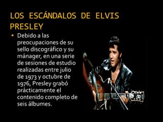 LOS ESCÁNDALOS DE ELVIS
PRESLEY
 Debido a las
preocupaciones de su
sello discográfico y su
mánager, en una serie
de sesiones de estudio
realizadas entre julio
de 1973 y octubre de
1976, Presley grabó
prácticamente el
contenido completo de
seis álbumes.
 