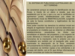 EL SISTEMA DE PUBLICIDAD AUSTRALIANO: (EL
ACT TORRENS
Se caracterizó porque se exigía la identificación de las
fincas, a través de un plano a escala, que era
establecido por la Ley y que a su vez lo certificaba un
agrimensor jurado, estableciéndose una clase de
procedimiento inicial de INMATRICULACION, surgiendo
de este la fuerza constitutiva y legitimadora de las
inscripciones.
Para poder inscribir los derechos la solicitud inicial era
dirigida al registrador General la cual era elaboraba por
el propietario en modelos que se obtenían en diferentes
establecimientos, anexándose los títulos que
acreditaban el derecho del propietario y una especie de
cuota (libranza) ó Arancel que implicaba los gastos y
honorarios de la inscripción; todo lo anterior una vez
completado era recibido por el topógrafo jefe, quien
examinaba la descripción de la finca, revisando
minuciosamente los linderos, y que en ellas aparecían, y
en ocasiones se remitían copias a los colindantes o al
consejo del distrito, con el fin que dichas informaciones
fueran conocidas por todos los interesados.
 