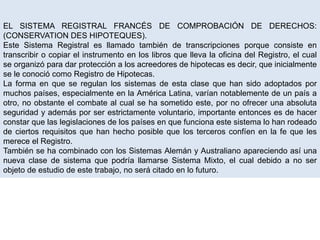 EL SISTEMA REGISTRAL FRANCÉS DE COMPROBACIÓN DE DERECHOS:
(CONSERVATION DES HIPOTEQUES).
Este Sistema Registral es llamado también de transcripciones porque consiste en
transcribir o copiar el instrumento en los libros que lleva la oficina del Registro, el cual
se organizó para dar protección a los acreedores de hipotecas es decir, que inicialmente
se le conoció como Registro de Hipotecas.
La forma en que se regulan los sistemas de esta clase que han sido adoptados por
muchos países, especialmente en la América Latina, varían notablemente de un país a
otro, no obstante el combate al cual se ha sometido este, por no ofrecer una absoluta
seguridad y además por ser estrictamente voluntario, importante entonces es de hacer
constar que las legislaciones de los países en que funciona este sistema lo han rodeado
de ciertos requisitos que han hecho posible que los terceros confíen en la fe que les
merece el Registro.
También se ha combinado con los Sistemas Alemán y Australiano apareciendo así una
nueva clase de sistema que podría llamarse Sistema Mixto, el cual debido a no ser
objeto de estudio de este trabajo, no será citado en lo futuro.
 