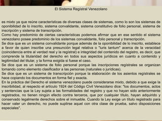 El Sistema Regístral Venezolano
es mixto ya que reúne características de diversas clases de sistemas, como lo son los sistemas de
oponibilidad de lo inscrito, sistema convalidante, sistema constitutivo de folio personal, sistema de
inscripción y sistema de transcripción.
Como hay predominio de ciertas características podemos afirmar que en ese sentido el sistema
venezolano posee predominio de los sistemas convalidante, folio personal y transcripción.
Se dice que es un sistema convalidante porque además de la oponibilidad de lo inscrito, establece
a favor de quien inscribe una presunción legal relativa o "iuris tantum" acerca de la veracidad
(coincidencia entre al verdad real y la regístral) e integridad del contenido del registro, es decir, que
comprende la titularidad del derecho en todos sus aspectos jurídicos en cuanto a contenido y
legitimidad del titular, y la forma exigida si fuese el caso.
Se dice que es un sistema de folio personal porque las inscripciones regístrales se organizan
tomando como elemento clasificador a las personas (naturales o jurídicas).
Se dice que es un sistema de transcripción porque la elaboración de los asientos regístrales se
hace copiando los documentos en forma fiel y exacta.
En la práctica del Derecho el sistema venezolano puede considerarse mixto, debido a que exige la
inscribilidad, al respecto el artículo 1924 del Código Civil Venezolano dice: "los documentos, actos
y sentencias que la Ley sujeta a las formalidades del registro y que no hayan sido anteriormente
registrados, no tienen ningún efecto contra terceros, que por cualquier título, hayan adquirido y
conservado legalmente derechos sobre el inmueble. Cuando la Ley exige un título registrado para
hacer valer un derecho, no puede suplirse aquel con otra clase de prueba, salvo disposiciones
especiales".
 
