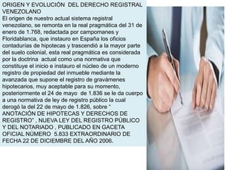 ORIGEN Y EVOLUCIÓN DEL DERECHO REGISTRAL
VENEZOLANO
El origen de nuestro actual sistema registral
venezolano, se remonta en la real pragmática del 31 de
enero de 1.768, redactada por campomanes y
Floridablanca, que instauro en España los oficios
contadurías de hipotecas y trascendió a la mayor parte
del suelo colonial, esta real pragmática es considerada
por la doctrina actual como una normativa que
constituye el inicio e instauro el núcleo de un moderno
registro de propiedad del inmueble mediante la
avanzada que supone el registro de gravámenes
hipotecarios, muy aceptable para su momento,
posteriormente el 24 de mayo de 1.836 se le da cuerpo
a una normativa de ley de registro público la cual
derogó la del 22 de mayo de 1.826, sobre “
ANOTACIÓN DE HIPOTECAS Y DERECHOS DE
REGISTRO” , NUEVA LEY DEL REGISTRO PÚBLICO
Y DEL NOTARIADO , PUBLICADO EN GACETA
OFICIAL NÚMERO 5.833 EXTRAORDINARIO DE
FECHA 22 DE DICIEMBRE DEL AÑO 2006.
 