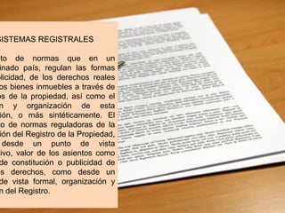 SISTEMAS REGISTRALES
nto de normas que en un
inado país, regulan las formas
blicidad, de los derechos reales
os bienes inmuebles a través de
os de la propiedad, así como el
n y organización de esta
ión, o más sintéticamente. El
to de normas reguladoras de la
ión del Registro de la Propiedad,
desde un punto de vista
tivo, valor de los asientos como
de constitución o publicidad de
os derechos, como desde un
de vista formal, organización y
n del Registro.
 