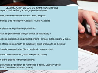 CLASIFICACIÓN DE LOS SISTEMAS REGISTRALES
su parte, estima dos grandes grupos de sistemas:
ncés o de transcripción (Francia, Italia, Bélgica).
rmánico o de inscripción (Australia, Prusia y Austria)
on efecto de requisito de oponibilidad:
actos de gravámenes (antiguo oficios de hipotecas) y.
actos de disposición en general (Derecho Francés, belga, italiano y otros).
on efecto de presunción de exactitud y plena producción de terceros:
inscripción constitutiva (derecho alemán, suizo y otros).
inscripción constitutiva (derecho español y otros).
on plena eficacia formal o sustantiva:
eal (Antigua Legislación de Hamburgo, Sajonia, Lubeca y otras)
Real (Derecho Australiano y otros).
 