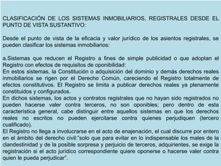CLASIFICACIÓN DE LOS SISTEMAS INMOBILIARIOS, REGISTRALES DESDE EL
PUNTO DE VISTA SUSTANTIVO:
Desde el punto de vista de la eficacia y valor jurídico de los asientos registrales, se
pueden clasificar los sistemas inmobiliarios:
a.Sistemas que reducen el Registro a fines de simple publicidad o que adoptan el
Registro con efectos de requisitos de oponibilidad:
En estos sistemas, la Constitución o adquisición del dominio y demás derechos reales
inmobiliarios se rigen por el Derecho Común, careciendo el Registro totalmente de
efectos constitutivos. El Registro se limita a publicar derechos reales ya plenamente
constituidos y configurados.
En dichos sistemas, los actos y contratos registrales que no hayan sido registrados no
pueden hacerse valer contra terceros, no son oponibles; pero dentro de esta
característica general, cabe distinguir entre aquellos sistemas en que los derechos
reales no escritos no pueden ejercitarse contra quienes perjudiquen (tercero
cualificado).
El Registro no llega a involucrarse en el acto de enajenación, el cual discurre por entero
en el ámbito del derecho civil:”solo que para evitar en lo indispensable los males de la
clandestinidad y de la posible sorpresa y perjuicio de terceros, adquirientes, se exige la
registración si el acto jurídico correspondiente quiere oponerse o hacerse valer contra
quien le pueda perjudicar”.
 