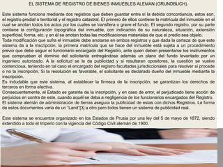 EL SISTEMA DE REGISTRO DE BIENES INMUEBLES ALEMAN (GRUNDBUCH).
Este sistema funciona mediante dos registros que deben guardar entre sí la debida concordancia, estos son,
el registro predial o territorial y el registro catastral. El primero de ellos contiene la matrícula del inmueble en el
cual se anotan todos los actos por los cuales se transfiera o grave el fundo. El segundo registro, por su parte
contiene la configuración topográfica del inmueble, con indicación de su naturaleza, situación, extensión
superficial, forma, etc. y en él se anotan todas las modificaciones materiales de que el predio sea objeto.
Toda modificación que sufra el inmueble debe anotarse en ambos registros y que dada la certeza de que este
sistema da a la inscripción, la primera matrícula que se hace del inmueble está sujeta a un procedimiento
previo que debe seguir el funcionario encargado del Registro, ante quien deben presentarse los instrumentos
que comprueban el dominio del solicitante entregándose además un plano del fundo levantado por un
ingeniero autorizado. A la solicitud se le da publicidad y si resultaran opositores, la cuestión se vuelve
contenciosa, teniendo en tal caso el encargado del registro facultades jurisdiccionales para resolver si procede
o no la inscripción. Si la resolución es favorable, el solicitante es declarado dueño del inmueble mediante la
inscripción.
Es indudable que este sistema, al establecer la firmeza de la inscripción, se garantizan los derechos de
terceros en forma efectiva.
Consecuentemente, el Estado es garante de la inscripción, y en caso de error, el perjudicado tiene acción de
perjuicios en contra de este, cuando aquél se deba a negligencia de los funcionarios encargados del Registro.
El sistema alemán de administración de tierras asegura la publicidad de estas con dichos Registros. La forma
de estos documentos varia de un “Land”[3] a otro pero todos tienen un sistema de publicidad real.
Este sistema se encuentra organizado en los Estados de Prusia por una ley del 5 de mayo de 1872, siendo
extendido a todo el Imperio con la vigencia del Código Civil alemán de 1900.
 