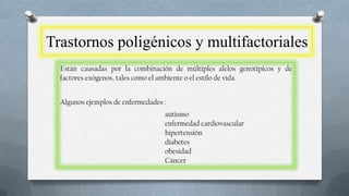 Trastornos poligénicos y multifactoriales
Están causadas por la combinación de múltiples alelos genotípicos y de
factores exógenos, tales como el ambiente o el estilo de vida.
Algunos ejemplos de enfermedades :
autismo
enfermedad cardiovascular
hipertensión
diabetes
obesidad
Cáncer

 