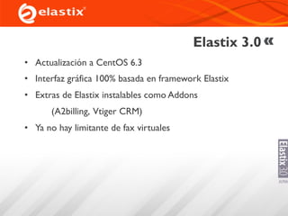 Elastix 3.0
• Actualización a CentOS 6.3
• Interfaz gráfica 100% basada en framework Elastix
• Extras de Elastix instalables como Addons
(A2billing, Vtiger CRM)
• Ya no hay limitante de fax virtuales
 
