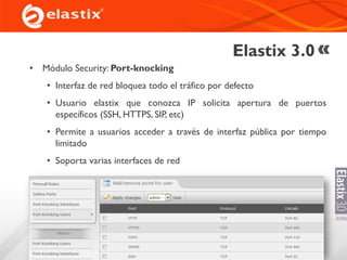 Elastix 3.0
• Módulo Security: Port-knocking
• Interfaz de red bloquea todo el tráfico por defecto
• Usuario elastix que conozca IP solicita apertura de puertos
específicos (SSH, HTTPS, SIP, etc)
• Permite a usuarios acceder a través de interfaz pública por tiempo
limitado
• Soporta varias interfaces de red
 