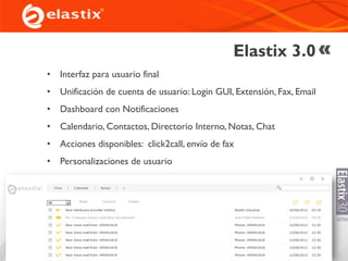 Elastix 3.0
• Interfaz para usuario final
• Unificación de cuenta de usuario: Login GUI, Extensión, Fax, Email
• Dashboard con Notificaciones
• Calendario, Contactos, Directorio Interno, Notas, Chat
• Acciones disponibles: click2call, envío de fax
• Personalizaciones de usuario
 