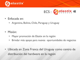 ECS :x Cono Sur
• Enfocada en:
• Argentina, Bolivia, Chile, Paraguay y Uruguay
• Misión:
• Mayor promoción de Elastix en la región
• Brindar más apoyo para nuevas oportunidades de negocios
• Ubicada en Zona Franca del Uruguay como centro de
distribución del hardware en la región
 