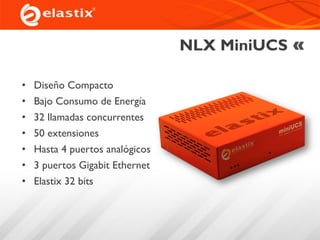 NLX MiniUCS
• Diseño Compacto
• Bajo Consumo de Energía
• 32 llamadas concurrentes
• 50 extensiones
• Hasta 4 puertos analógicos
• 3 puertos Gigabit Ethernet
• Elastix 32 bits
 