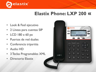 Elastix Phone: LXP 200
• Look & Feel ejecutivo
• 2 Líneas para cuentas SIP
• LCD 180 x 60 px
• Puertos de red duales
• Conferencia tripartita
• Audio HD
• 3 Teclas Programables XML
• Directorio Elastix
 