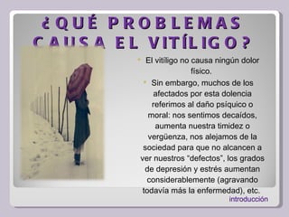 ¿QUÉ PROBLEMAS CAUSA EL VITÍLIGO? El vitíligo no causa ningún dolor físico.  Sin embargo, muchos de los afectados por esta dolencia referimos al daño psíquico o moral: nos sentimos decaídos, aumenta nuestra timidez o vergüenza, nos alejamos de la sociedad para que no alcancen a ver nuestros “defectos”, los grados de depresión y estrés aumentan considerablemente (agravando todavía más la enfermedad), etc.  introducción 