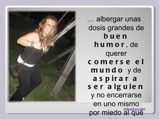 …  albergar unas dosis grandes de  buen humor , de querer  comerse el mundo  y de  aspirar a ser alguien  y no encerrarse en uno mismo por miedo al qué dirán.  Introducción 