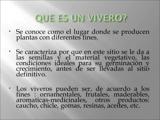 •   Se conoce como el lugar donde se producen
    plantas con diferentes fines.

•   Se caracteriza por que en este sitio se le da a
    las semillas y el material vegetativo, las
    condiciones ideales para su germinación y
    crecimiento, antes de ser llevadas al sitio
    definitivo.

•   Los viveros pueden ser, de acuerdo a los
    fines : ornamentales, frutales, maderables,
    aromaticas-medicinales, otros productos:
    caucho, chicle, gomas, resinas, aceites, etc.
 