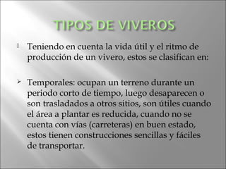    Teniendo en cuenta la vida útil y el ritmo de
    producción de un vivero, estos se clasifican en:

   Temporales: ocupan un terreno durante un
    periodo corto de tiempo, luego desaparecen o
    son trasladados a otros sitios, son útiles cuando
    el área a plantar es reducida, cuando no se
    cuenta con vías (carreteras) en buen estado,
    estos tienen construcciones sencillas y fáciles
    de transportar.
 