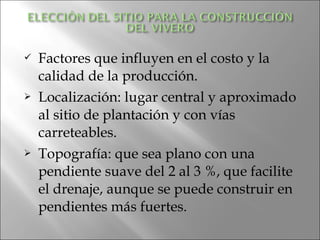    Factores que influyen en el costo y la
    calidad de la producción.
   Localización: lugar central y aproximado
    al sitio de plantación y con vías
    carreteables.
   Topografía: que sea plano con una
    pendiente suave del 2 al 3 %, que facilite
    el drenaje, aunque se puede construir en
    pendientes más fuertes.
 