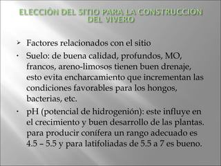   Factores relacionados con el sitio
•   Suelo: de buena calidad, profundos, MO,
    francos, areno-limosos tienen buen drenaje,
    esto evita encharcamiento que incrementan las
    condiciones favorables para los hongos,
    bacterias, etc.
•   pH (potencial de hidrogenión): este influye en
    el crecimiento y buen desarrollo de las plantas.
    para producir conífera un rango adecuado es
    4.5 – 5.5 y para latifoliadas de 5.5 a 7 es bueno.
 