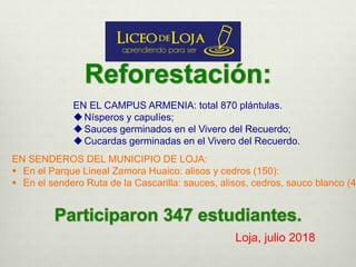 EN EL CAMPUS ARMENIA: total 870 plántulas.
Nísperos y capulíes;
Sauces germinados en el Vivero del Recuerdo;
Cucardas germinadas en el Vivero del Recuerdo.
EN SENDEROS DEL MUNICIPIO DE LOJA:
 En el Parque Lineal Zamora Huaico: alisos y cedros (150):
 En el sendero Ruta de la Cascarilla: sauces, alisos, cedros, sauco blanco (44
Loja, julio 2018
 