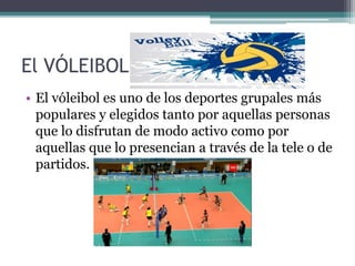 El VÓLEIBOL
• El vóleibol es uno de los deportes grupales más
populares y elegidos tanto por aquellas personas
que lo disfrutan de modo activo como por
aquellas que lo presencian a través de la tele o de
partidos.
 