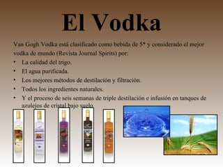 El Vodka
Van Gogh Vodka está clasificado como bebida de 5* y considerado el mejor
vodka de mundo (Revista Journal Spirits) por:
• La calidad del trigo.
• El agua purificada.
• Los mejores métodos de destilación y filtración.
• Todos los ingredientes naturales.
• Y el proceso de seis semanas de triple destilación e infusión en tanques de
   azulejos de cristal bajo suelo
 