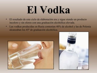 El Vodka
•   El resultado de este ciclo de elaboración era y sigue siendo un producto
    incoloro y sin olores con una graduación alcohólica elevada.
•   Las vodkas producidas en Rusia contenían 40% de alcohol y las de Polonia
    alcanzaban los 45º de graduación alcohólica.
 