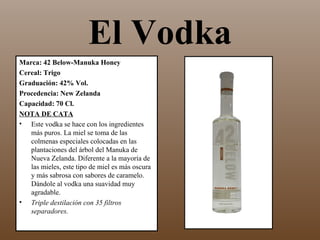 El Vodka
Marca: 42 Below-Manuka Honey
Cereal: Trigo
Graduación: 42% Vol.
Procedencia: New Zelanda
Capacidad: 70 Cl.
NOTA DE CATA
• Este vodka se hace con los ingredientes
   más puros. La miel se toma de las
   colmenas especiales colocadas en las
   plantaciones del árbol del Manuka de
   Nueva Zelanda. Diferente a la mayoría de
   las mieles, este tipo de miel es más oscura
   y más sabrosa con sabores de caramelo.
   Dándole al vodka una suavidad muy
   agradable.
• Triple destilación con 35 filtros
   separadores.
 