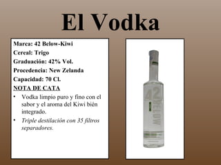El Vodka
Marca: 42 Below-Kiwi
Cereal: Trigo
Graduación: 42% Vol.
Procedencia: New Zelanda
Capacidad: 70 Cl.
NOTA DE CATA
• Vodka limpio puro y fino con el
   sabor y el aroma del Kiwi bién
   integrado.
• Triple destilación con 35 filtros
   separadores.
 