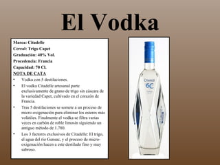 El Vodka
Marca: Citadelle
Cereal: Trigo Capet
Graduación: 40% Vol.
Procedencia: Francia
Capacidad: 70 Cl.
NOTA DE CATA
•   Vodka con 5 destilaciones.
•   El vodka Citadelle artesanal parte
    exclusivamente de grano de trigo sin cáscara de
    la variedad Capet, cultivado en el corazón de
    Francia.
•   Tras 5 destilaciones se somete a un proceso de
    micro-oxigenación para eliminar los esteres más
    volátiles. Finalmente el vodka se filtra varias
    veces en carbón de roble limosin siguiendo un
    antiguo método de 1.780.
•   Los 3 factores exclusivos de Citadelle: El trigo,
    el agua del río Gensac, y el proceso de micro-
    oxigenación hacen a este destilado fino y muy
    sabroso.
 