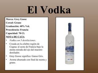 El Vodka
Marca: Grey Goose
Cereal: Grano
Graduación: 40% Vol.
Procedencia: Francia
Capacidad: 70 Cl.
NOTA DE CATA
• Vodka con 5 destilaciones.
• Creada en la célebre región de
   Cognac al oeste de Francia bajo la
   atenta mirada del ojo del maestro
   destilador.
• Grey Goose significa: Ganso Gris.
• Aroma ahumado con final de menta y
   grano.
 