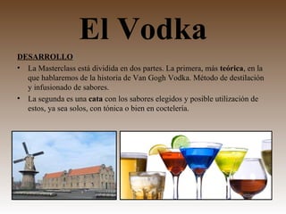 El Vodka
DESARROLLO
• La Masterclass está dividida en dos partes. La primera, más teórica, en la
  que hablaremos de la historia de Van Gogh Vodka. Método de destilación
  y infusionado de sabores.
• La segunda es una cata con los sabores elegidos y posible utilización de
  estos, ya sea solos, con tónica o bien en coctelería.
 