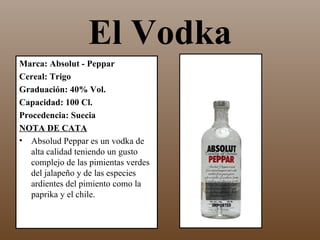 El Vodka
Marca: Absolut - Peppar
Cereal: Trigo
Graduación: 40% Vol.
Capacidad: 100 Cl.
Procedencia: Suecia
NOTA DE CATA
• Absolud Peppar es un vodka de
   alta calidad teniendo un gusto
   complejo de las pimientas verdes
   del jalapeño y de las especies
   ardientes del pimiento como la
   paprika y el chile.
 