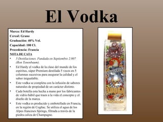 El Vodka
Marca: Ed Hardy
Cereal: Grano
Graduación: 40% Vol.
Capacidad: 100 Cl.
Procedencia: Francia
NOTA DE CATA
•   5 Destilaciones. Fundada en Septiembre 2.007
    (Ron Tenenbaum).
•   Ed Hardy el vodka de la clase del mundo de los
    espiritus, súper Premium destilada 5 veces en 5
    columnas sucesivas para asegurar la calidad y el
    sabor inigualable.
•   Este vodka se completa con la infusión de sabores
    naturales de propiedad de un carácter distinto.
•   Cada botella esta hecha a mano por los fabricantes
    de vidrio hábil que traen a la vida el concepto y el
    diseño de la marca.
•   Este vodka es producido y embotellado en Francia,
    en la región de Cogñac. Se utiliza el agua de los
    Alpes franceses Springs, filtrada a través de la
    piedra caliza de Champagne.
 