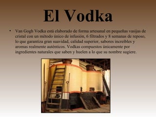El Vodka
•   Van Gogh Vodka está elaborado de forma artesanal en pequeñas vasijas de
    cristal con un método único de infusión, 6 filtrados y 8 semanas de reposo,
    lo que garantiza gran suavidad, calidad superior, sabores increíbles y
    aromas realmente auténticos. Vodkas compuestos únicamente por
    ingredientes naturales que saben y huelen a lo que su nombre sugiere.
 