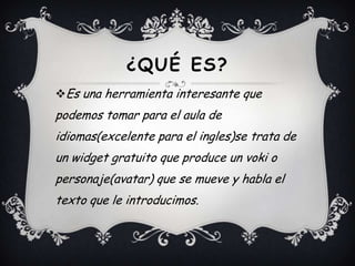 ¿QUÉ ES?
Es una herramienta interesante que
podemos tomar para el aula de
idiomas(excelente para el ingles)se trata de
un widget gratuito que produce un voki o
personaje(avatar) que se mueve y habla el
texto que le introducimos.