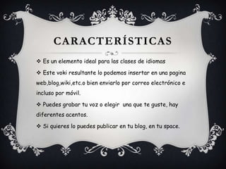 CARACTERÍSTICAS
Es un elemento ideal para las clases de idiomas
Este voki resultante lo podemos insertar en una pagina
web,blog,wiki,etc.o bien enviarlo por correo electrónico e
incluso por móvil.
Puedes grabar tu voz o elegir una que te guste, hay
diferentes acentos.
Si quieres lo puedes publicar en tu blog, en tu space.