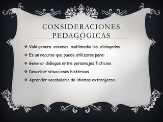 CONSIDERACIONES
PEDAGÓGICAS
Voki genera escenas multimedia les dialogadas
Es un recurso que puede utilizarse para:
Generar diálogos entre personajes ficticios
Describir situaciones históricas
Aprender vocabulario de idiomas extranjeros.