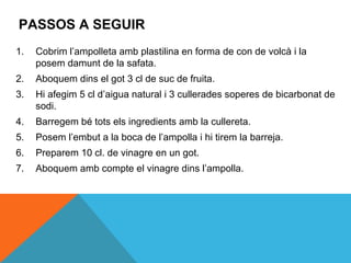 PASSOS A SEGUIR
1.   Cobrim l’ampolleta amb plastilina en forma de con de volcà i la
     posem damunt de la safata.
2.   Aboquem dins el got 3 cl de suc de fruita.
3.   Hi afegim 5 cl d’aigua natural i 3 cullerades soperes de bicarbonat de
     sodi.
4.   Barregem bé tots els ingredients amb la cullereta.
5.   Posem l’embut a la boca de l’ampolla i hi tirem la barreja.
6.   Preparem 10 cl. de vinagre en un got.
7.   Aboquem amb compte el vinagre dins l’ampolla.
 