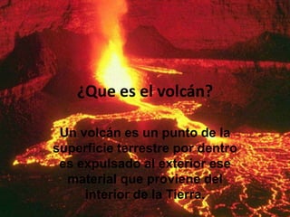 ¿Que es el volcán?
Un volcán es un punto de la
superficie terrestre por dentro
es expulsado al exterior ese
material que proviene del
interior de la Tierra.
 