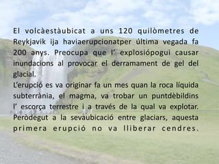 El volcàestàubicat a uns 120 quilòmetres de Reykjavik ija haviaerupcionatper última vegada fa 200 anys. Preocupa que l’ explosiópogui causar inundacions al provocar el derramament de gel del glacial. L’erupció es va originar fa un mes quan la roca líquidasubterrània, el magma, va trobar un puntdèbildinsl’ escorça terrestre i a través de la qual va explotar.Peròdegut a la sevaubicació entre glaciars, aquestaprimera erupció no va lliberar cendres.