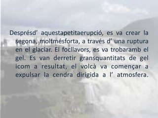 Desprésd’ aquestapetitaerupció, es va crear la segona, moltmésforta, a través d’ una ruptura en el glaciar. El focllavors, es va trobaramb el gel. Es van derretir gransquantitats de gel icom a resultat, el volcà va començar a expulsar la cendra dirigida a l’ atmosfera.