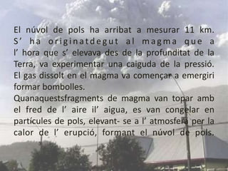 El núvol de pols ha arribat a mesurar 11 km.S’ ha originatdegut al magma que a l’ hora que s’ elevava des de la profunditat de la Terra, va experimentar una caiguda de la pressió. El gas dissolt en el magma va començar a emergiriformar bombolles. Quanaquestsfragments de magma van topar ambel fred de l’ aire il’ aigua, es van congelar en partícules de pols, elevant- se a l’ atmosfera per la calor de l’ erupció, formant el núvol de pols.