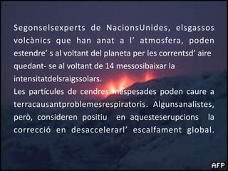 Segonselsexperts de NacionsUnides, elsgassosvolcànics que han anat a l’ atmosfera, poden  estendre’ s al voltant del planeta per les correntsd’ aire quedant- se al voltant de 14 messosibaixar la intensitatdelsraigssolars.Les partícules de cendres méspesades poden caure a terracausantproblemesrespiratoris. Algunsanalistes, però, consideren positiu  en aquesteserupcions  la correcció en desaccelerarl’ escalfament global.