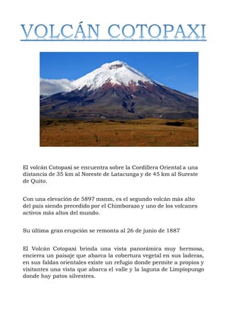 El volcán Cotopaxi se encuentra sobre la Cordillera Oriental a una
distancia de 35 km al Noreste de Latacunga y de 45 km al Sureste
de Quito.
Con una elevación de 5897 msnm, es el segundo volcán más alto
del país siendo precedido por el Chimborazo y uno de los volcanes
activos más altos del mundo.
Su última gran erupción se remonta al 26 de junio de 1887
El Volcán Cotopaxi brinda una vista panorámica muy hermosa,
encierra un paisaje que abarca la cobertura vegetal en sus laderas,
en sus faldas orientales existe un refugio donde permite a propios y
visitantes una vista que abarca el valle y la laguna de Limpiopungo
donde hay patos silvestres.
 