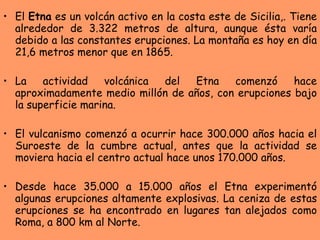El  Etna  es un volcán activo en la costa este de Sicilia,. Tiene alrededor de 3.322 metros de altura, aunque ésta varía debido a las constantes erupciones. La montaña es hoy en día 21,6 metros menor que en 1865.  La actividad volcánica del Etna comenzó hace aproximadamente medio millón de años, con erupciones bajo la superficie marina. El vulcanismo comenzó a ocurrir hace 300.000 años hacia el Suroeste de la cumbre actual, antes que la actividad se moviera hacia el centro actual hace unos 170.000 años. Desde hace 35.000 a 15.000 años el Etna experimentó algunas erupciones altamente explosivas. La ceniza de estas erupciones se ha encontrado en lugares tan alejados como Roma, a 800 km al Norte. 